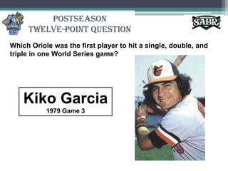 PostseasonTwelve-Point QuestionWhich Oriole was the first player to hit a single, double, and triple in one World Series game? Kiko Garcia1979 Game 3