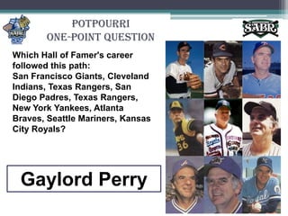PotpourriOne-Point QuestionWhich Hall of Famer's career followed this path: San Francisco Giants, Cleveland Indians, Texas Rangers, San Diego Padres, Texas Rangers, New York Yankees, Atlanta Braves, Seattle Mariners, Kansas City Royals?Gaylord Perry