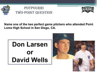 PotpourriTwo-Point QuestionName one of the two perfect game pitchers who attended Point Loma High School in San Diego, CA.Don Larsen or David Wells