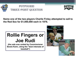 PotpourriThree-Point QuestionName one of the two players Charlie Finley attempted to sell to the Red Sox for $1,000,000 each in 1976. Rollie Fingers or Joe Rudi(the sale was voided by Commissioner Bowie Kuhn, citing the “best interests of baseball”)