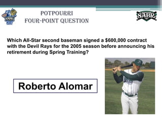 PotpourriFour-Point QuestionWhich All-Star second baseman signed a $600,000 contract with the Devil Rays for the 2005 season before announcing his retirement during Spring Training? Roberto Alomar