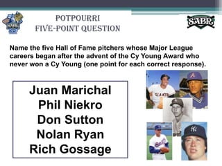 PotpourriFive-Point QuestionName the five Hall of Fame pitchers whose Major League careers began after the advent of the Cy Young Award who never won a Cy Young (one point for each correct response). Juan MarichalPhil NiekroDon SuttonNolan RyanRich Gossage