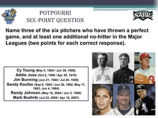 PotpourriSix-Point QuestionName three of the six pitchers who have thrown a perfect game, and at least one additional no-hitter in the Major Leagues (two points for each correct response).Cy Young (May 5, 1904 / Jun 30, 1908)Addie Joss (Oct 2, 1908 / Apr 20, 1910)Jim Bunning (Jun 21, 1964 / Jul 20, 1958)Sandy Koufax (Sep 9, 1965 / Jun 30, 1962; May 11, 1963; Jun 4, 1964)Randy Johnson (May 18, 2004 / Jun 2, 1990)Mark Buehrle(Jul 23, 2009 / Apr 18, 2007)