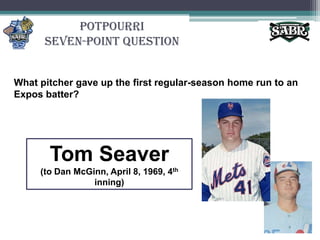 PotpourriSeven-Point QuestionWhat pitcher gave up the first regular-season home run to an Expos batter? Tom Seaver(to Dan McGinn, April 8, 1969, 4th inning)