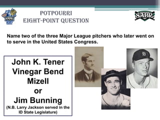 PotpourriEight-Point QuestionName two of the three Major League pitchers who later went on to serve in the United States Congress.John K. Tener Vinegar Bend Mizellor Jim Bunning(N.B. Larry Jackson served in the ID State Legislature)