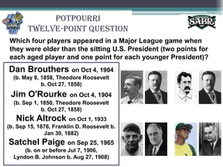 PotpourriTwelve-Point QuestionWhich four players appeared in a Major League game when they were older than the sitting U.S. President (two points for each aged player and one point for each younger President)? Dan Broutherson Oct 4, 1904(b. May 8, 1858, Theodore Roosevelt b. Oct 27, 1858)Jim O'Rourkeon Oct 4, 1904(b. Sep 1, 1850, Theodore Roosevelt b. Oct 27, 1858)Nick Altrockon Oct 1, 1933(b. Sep 15, 1876, Franklin D. Roosevelt b. Jan 30, 1882)Satchel Paige on Sep 25, 1965(b. on or before Jul 7, 1906, Lyndon B. Johnson b. Aug 27, 1908)