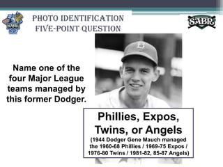 Photo Identification Five-Point QuestionName one of the four Major League teams managed by this former Dodger.Phillies, Expos, Twins, or Angels (1944 Dodger Gene Mauch managed the 1960-68 Phillies / 1969-75 Expos / 1976-80 Twins / 1981-82, 85-87 Angels)