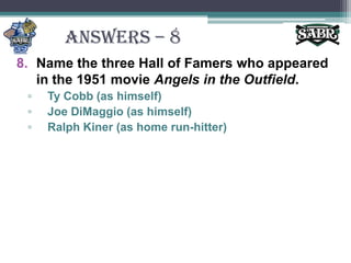 ANSWERS – 8Name the three Hall of Famers who appeared in the 1951 movie Angels in the Outfield.Ty Cobb (as himself)Joe DiMaggio (as himself)Ralph Kiner (as home run-hitter)