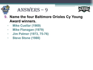 ANSWERS – 9Name the four Baltimore Orioles Cy Young Award winners.Mike Cuellar (1969)Mike Flanagan (1979)Jim Palmer (1973, 75-76)Steve Stone (1980)