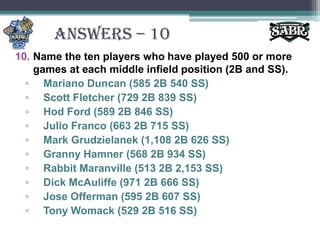ANSWERS – 10Name the ten players who have played 500 or more games at each middle infield position (2B and SS).Mariano Duncan (585 2B 540 SS)Scott Fletcher (729 2B 839 SS)Hod Ford (589 2B 846 SS)Julio Franco (663 2B 715 SS)Mark Grudzielanek (1,108 2B 626 SS)Granny Hamner (568 2B 934 SS)Rabbit Maranville (513 2B 2,153 SS) Dick McAuliffe (971 2B 666 SS)Jose Offerman (595 2B 607 SS)Tony Womack (529 2B 516 SS)
