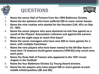 QuestionsName the seven Hall of Famers from the 1894 Baltimore Orioles.Name the ten pitchers who have suffered 250 or more career losses.Name the nine rookies who started for the Houston Colt .45’s on Sep 27, 1963.Name the seven players who were declared no-risk free agents as a result of the Players’ Association collusion suit against the owners.What are the eight ways to reach first base?Name the seven managers who have won 500 or more games for a team, with multiple franchises.Name the nine players who have been named to the All-Star team in more than 15 seasons (multi-game seasons [1959-62] only count once each year).Name the three Hall of Famers who appeared in the 1951 movie Angels in the Outfield.Name the four Baltimore Orioles Cy Young Award winners.Name the ten players who have played 500 or more games at each middle infield position (2B and SS).