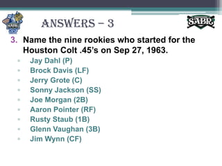 ANSWERS – 3Name the nine rookies who started for the Houston Colt .45’s on Sep 27, 1963.Jay Dahl (P)Brock Davis (LF)Jerry Grote (C)Sonny Jackson (SS)Joe Morgan (2B)Aaron Pointer (RF)Rusty Staub (1B)Glenn Vaughan (3B)Jim Wynn (CF)