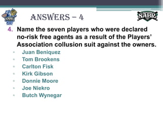 ANSWERS – 4Name the seven players who were declared no-risk free agents as a result of the Players’ Association collusion suit against the owners.Juan BeniquezTom BrookensCarlton FiskKirk GibsonDonnie MooreJoe NiekroButch Wynegar