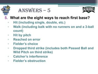 ANSWERS – 5What are the eight ways to reach first base?Hit (including single, double, etc.)Walk (including balk with no runners on and a 3-ball count)Hit by pitchReached on errorFielder’s choiceDropped third strike (includes both Passed Ball and Wild Pitch on third strike)Catcher’s interferenceFielder’s obstruction