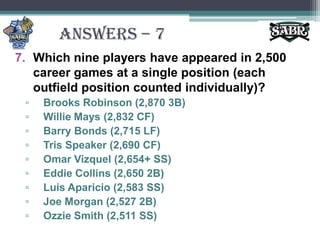 ANSWERS – 7Which nine players have appeared in 2,500 career games at a single position (each outfield position counted individually)?Brooks Robinson (2,870 3B)Willie Mays (2,832 CF)Barry Bonds (2,715 LF)Tris Speaker (2,690 CF)Omar Vizquel (2,654+ SS)Eddie Collins (2,650 2B)Luis Aparicio (2,583 SS)Joe Morgan (2,527 2B)Ozzie Smith (2,511 SS)