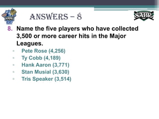 ANSWERS – 8Name the five players who have collected 3,500 or more career hits in the Major Leagues.Pete Rose (4,256)Ty Cobb (4,189)Hank Aaron (3,771)Stan Musial (3,630)Tris Speaker (3,514)