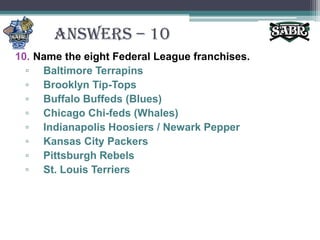 ANSWERS – 10Name the eight Federal League franchises.Baltimore TerrapinsBrooklyn Tip-TopsBuffalo Buffeds (Blues)Chicago Chi-feds (Whales)Indianapolis Hoosiers / Newark PepperKansas City PackersPittsburgh RebelsSt. Louis Terriers