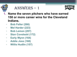 ANSWERS – 1Name the seven pitchers who have earned 150 or more career wins for the Cleveland Indians.Bob Feller (266)Mel Harder (223)Bob Lemon (207)Stan Coveleski (172)Early Wynn (164)Addie Joss (160)Willis Hudlin (157)