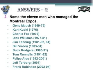 ANSWERS – 2Name the eleven men who managed the Montreal Expos.Gene Mauch (1969-75)Karl Kuehl (1976)Charlie Fox (1976)Dick Williams (1977-81)Jim Fanning (1981-82, 84)Bill Virdon (1983-84)Buck Rodgers (1985-91)Tom Runnells (1991-92)Felipe Alou (1992-2001)Jeff Torborg (2001)Frank Robinson (2002-04)