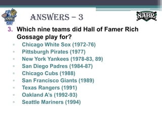 ANSWERS – 3Which nine teams did Hall of Famer Rich Gossage play for?Chicago White Sox (1972-76)Pittsburgh Pirates (1977)New York Yankees (1978-83, 89)San Diego Padres (1984-87)Chicago Cubs (1988)San Francisco Giants (1989)Texas Rangers (1991)Oakland A’s (1992-93)Seattle Mariners (1994)