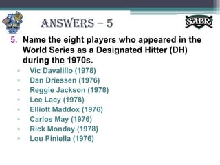 ANSWERS – 5Name the eight players who appeared in the World Series as a Designated Hitter (DH) during the 1970s.Vic Davalillo (1978)Dan Driessen (1976)Reggie Jackson (1978)Lee Lacy (1978)Elliott Maddox (1976)Carlos May (1976)Rick Monday (1978)Lou Piniella (1976)
