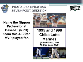 Photo Identification Seven-Point QuestionName the Nippon Professional Baseball (NPB) team this All-Star MVP played for.1995 and 1998 Chiba Lotte Marines(Julio Franco, 1990 All-Star Game MVP)