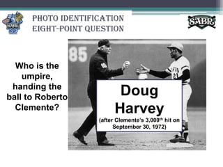 Photo Identification Eight-Point QuestionWho is the umpire, handing the ball to Roberto Clemente?Doug Harvey (after Clemente’s 3,000th hit on September 30, 1972)
