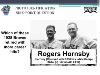 Photo Identification Nine-Point QuestionWhich of these 1928 Braves retired with more career hits?Rogers Hornsby (Hornsby [R] retired with 2,930 hits, while George Sisler [L] retired with 2,812)