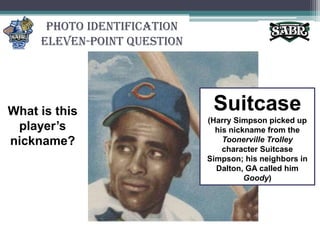 Photo IdentificationEleven-Point QuestionSuitcase(Harry Simpson picked up his nickname from the Toonerville Trolley character Suitcase Simpson; his neighbors in Dalton, GA called him Goody)What is this player’s nickname?