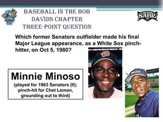 Baseball in the Bob Davids ChapterThree-Point QuestionWhich former Senators outfielder made his final Major League appearance, as a White Sox pinch-hitter, on Oct 5, 1980?Minnie Minoso(played for 1963 Senators (II); pinch-hit for Chet Lemon, grounding out to third)