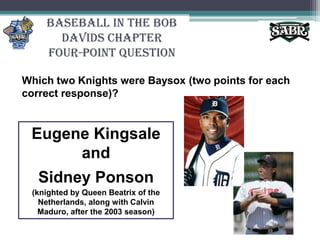 Baseball in the Bob Davids ChapterFour-Point QuestionWhich two Knights were Baysox (two points for each correct response)?Eugene KingsaleandSidney Ponson(knighted by Queen Beatrix of the Netherlands, along with Calvin Maduro, after the 2003 season)