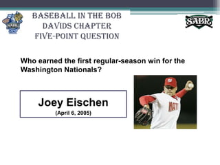 Baseball in the Bob Davids ChapterFive-Point QuestionWho earned the first regular-season win for the Washington Nationals?Joey Eischen(April 6, 2005)