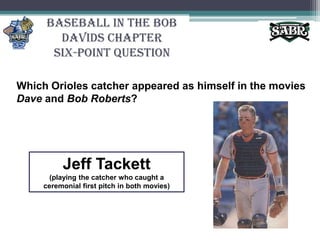 Baseball in the Bob Davids ChapterSix-Point QuestionWhich Orioles catcher appeared as himself in the movies Dave and Bob Roberts?Jeff Tackett(playing the catcher who caught a ceremonial first pitch in both movies)