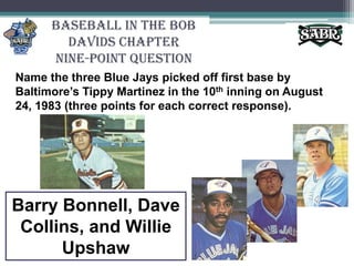 Baseball in the Bob Davids ChapterNine-Point QuestionName the three Blue Jays picked off first base by Baltimore’s Tippy Martinez in the 10th inning on August 24, 1983 (three points for each correct response).Barry Bonnell, Dave Collins, and Willie Upshaw