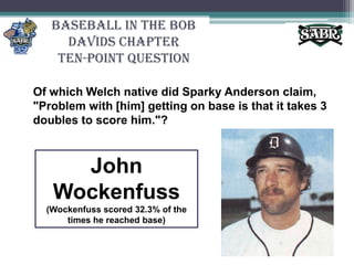 Baseball in the Bob Davids ChapterTen-Point QuestionOf which Welch native did Sparky Anderson claim, "Problem with [him] getting on base is that it takes 3 doubles to score him."?John Wockenfuss(Wockenfuss scored 32.3% of the times he reached base)