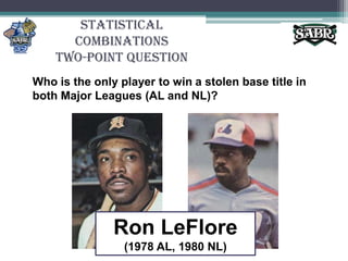 Statistical CombinationsTwo-Point QuestionWho is the only player to win a stolen base title in both Major Leagues (AL and NL)?Ron LeFlore(1978 AL, 1980 NL)