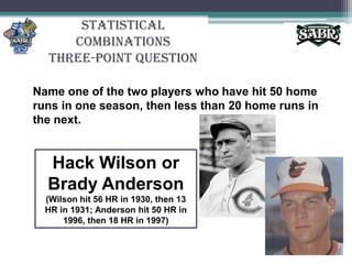Statistical CombinationsThree-Point QuestionName one of the two players who have hit 50 home runs in one season, then less than 20 home runs in the next.Hack Wilson or Brady Anderson(Wilson hit 56 HR in 1930, then 13 HR in 1931; Anderson hit 50 HR in 1996, then 18 HR in 1997)