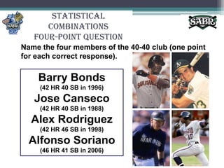 Statistical CombinationsFour-Point QuestionName the four members of the 40-40 club (one point for each correct response).Barry Bonds(42 HR 40 SB in 1996)Jose Canseco (42 HR 40 SB in 1988)Alex Rodriguez(42 HR 46 SB in 1998)Alfonso Soriano (46 HR 41 SB in 2006)