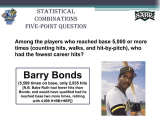 Statistical CombinationsFive-Point QuestionAmong the players who reached base 5,000 or more times (counting hits, walks, and hit-by-pitch), who had the fewest career hits?Barry Bonds(5,599 times on base, only 2,935 hits [N.B. Babe Ruth had fewer hits than Bonds, and would have qualified had he reached base two more times, retiring with 4,998 H+BB+HBP])