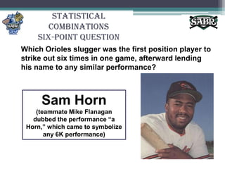 Statistical CombinationsSix-Point QuestionWhich Orioles slugger was the first position player to strike out six times in one game, afterward lending his name to any similar performance?Sam Horn(teammate Mike Flanagan dubbed the performance “a Horn,” which came to symbolize any 6K performance)