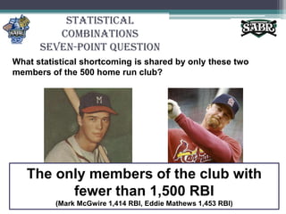Statistical CombinationsSeven-Point QuestionWhat statistical shortcoming is shared by only these two members of the 500 home run club? The only members of the club with fewer than 1,500 RBI(Mark McGwire 1,414 RBI, Eddie Mathews 1,453 RBI)