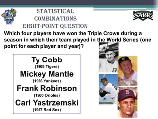 Statistical CombinationsEight-Point QuestionWhich four players have won the Triple Crown during a season in which their team played in the World Series (one point for each player and year)?Ty Cobb (1909 Tigers)Mickey Mantle (1956 Yankees)Frank Robinson (1966 Orioles)Carl Yastrzemski (1967 Red Sox)