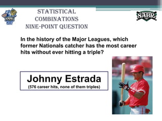Statistical CombinationsNine-Point QuestionIn the history of the Major Leagues, which former Nationals catcher has the most career hits without ever hitting a triple? Johnny Estrada(576 career hits, none of them triples)
