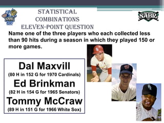 Statistical CombinationsEleven-Point QuestionName one of the three players who each collected less than 90 hits during a season in which they played 150 or more games.DalMaxvill(80 H in 152 G for 1970 Cardinals)Ed Brinkman(82 H in 154 G for 1965 Senators)Tommy McCraw(89 H in 151 G for 1966 White Sox)