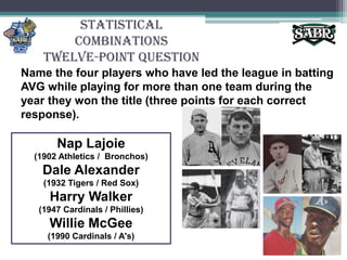 Statistical CombinationsTwelve-Point QuestionName the four players who have led the league in batting AVG while playing for more than one team during the year they won the title (three points for each correct response).Nap Lajoie(1902 Athletics /  Bronchos)Dale Alexander(1932 Tigers / Red Sox)Harry Walker(1947 Cardinals / Phillies) Willie McGee (1990 Cardinals / A's)