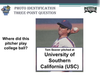 Photo Identification Three-Point QuestionWhere did this pitcher play college ball?Tom Seaver pitched at University of Southern California (USC)
