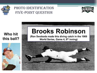Photo Identification Five-Point QuestionBrooks Robinson (Ron Swoboda made this diving catch in the 1969 World Series, Game 4, 9th inning)Who hit this ball?