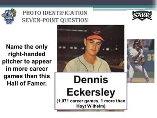 Photo Identification Seven-Point QuestionName the only right-handed pitcher to appear in more career games than this Hall of Famer.Dennis Eckersley (1,071 career games, 1 more than Hoyt Wilhelm)