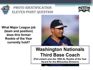Photo IdentificationEleven-Point QuestionWhat Major League job (team and position) does this former Rookie of the Year currently hold?Washington Nationals Third Base Coach(Pat Listach won the 1992 AL Rookie of the Year Award for the Milwaukee Brewers)