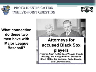 Photo Identification Twelve-Point QuestionWhat connection do these two men have with Major League Baseball?Attorneys for accused Black Sox players (Thomas Nash [L] for Buck Weaver, Swede Risberg, and Happy Felsch / Bennedict Short [R] for Joe Jackson, Eddie Cicotte, and Lefty Williams )